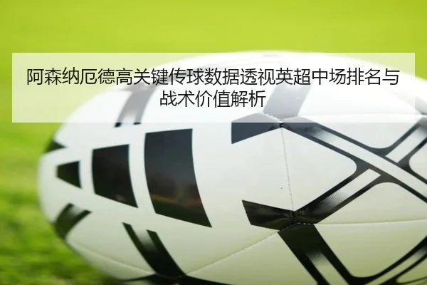 阿森纳厄德高关键传球数据透视英超中场排名与战术价值解析