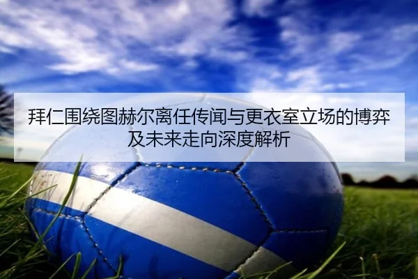 拜仁围绕图赫尔离任传闻与更衣室立场的博弈及未来走向深度解析