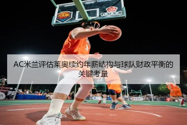 AC米兰评估莱奥续约年薪结构与球队财政平衡的关键考量